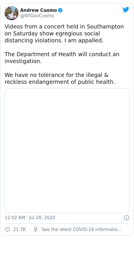 Twitter post by @NYGovCuomo: Videos from a concert held in Southampton on Saturday show egregious social distancing violations. I am appalled.The Department of Health will conduct an investigation.We have no tolerance for the illegal & reckless endangerment of public health.