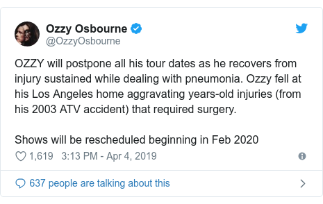Twitter post by @OzzyOsbourne: OZZY will postpone all his tour dates as he recovers from injury sustained while dealing with pneumonia. Ozzy fell at his Los Angeles home aggravating years-old injuries (from his 2003 ATV accident) that required surgery. Shows will be rescheduled beginning in Feb 2020