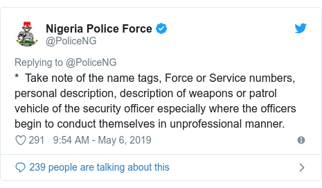 Twitter post by @PoliceNG: *  Take note of the name tags, Force or Service numbers, personal description, description of weapons or patrol vehicle of the security officer especially where the officers begin to conduct themselves in unprofessional manner.