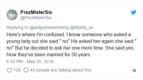 Twitter post by @PrezMisterSix: Here's where I'm confused. I know someone who asked a young lady out she said " no" He asked her again she said " no" But he decided to ask her one more time. She said yes. Now they've been married for 30 years.