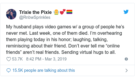 Twitter post by @RnbwSprinkles: My husband plays video games w/ a group of people he’s never met. Last week, one of them died. I’m overhearing them playing today in his honor; laughing, talking, reminiscing about their friend. Don’t ever tell me “online friends” aren’t real friends. Sending virtual hugs to all.