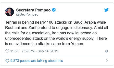Twitter post by @SecPompeo: Tehran is behind nearly 100 attacks on Saudi Arabia while Rouhani and Zarif pretend to engage in diplomacy. Amid all the calls for de-escalation, Iran has now launched an unprecedented attack on the world’s energy supply.  There is no evidence the attacks came from Yemen.