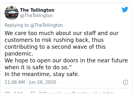 Twitter post by @TheTollington: We care too much about our staff and our customers to risk rushing back, thus contributing to a second wave of this pandemic.We hope to open our doors in the near future when it is safe to do so.”In the meantime, stay safe.