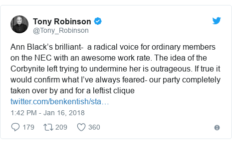 Twitter post by @Tony_Robinson: Ann Black’s brilliant-  a radical voice for ordinary members on the NEC with an awesome work rate. The idea of the Corbynite left trying to undermine her is outrageous. If true it would confirm what I’ve always feared- our party completely taken over by and for a leftist clique 