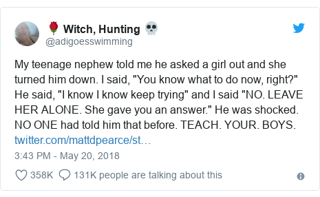 Twitter post by @adigoesswimming: My teenage nephew told me he asked a girl out and she turned him down. I said, "You know what to do now, right?" He said, "I know I know keep trying" and I said "NO. LEAVE HER ALONE. She gave you an answer." He was shocked. NO ONE had told him that before. TEACH. YOUR. BOYS. 