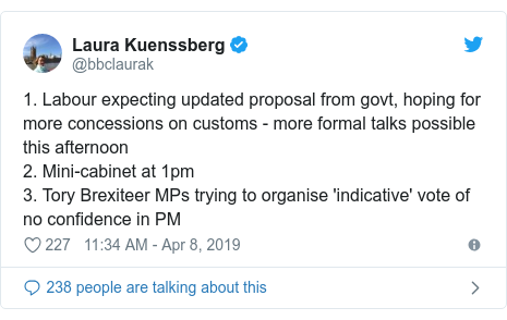 Twitter post by @bbclaurak: 1. Labour expecting updated proposal from govt, hoping for more concessions on customs - more formal talks possible this afternoon2. Mini-cabinet at 1pm3. Tory Brexiteer MPs trying to organise 'indicative' vote of no confidence in PM
