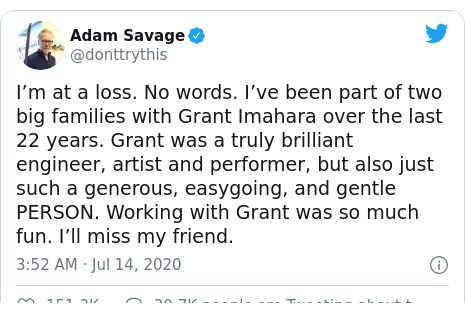 Twitter post by @donttrythis: I’m at a loss. No words. I’ve been part of two big families with Grant Imahara over the last 22 years. Grant was a truly brilliant engineer, artist and performer, but also just such a generous, easygoing, and gentle PERSON. Working with Grant was so much fun. I’ll miss my friend.