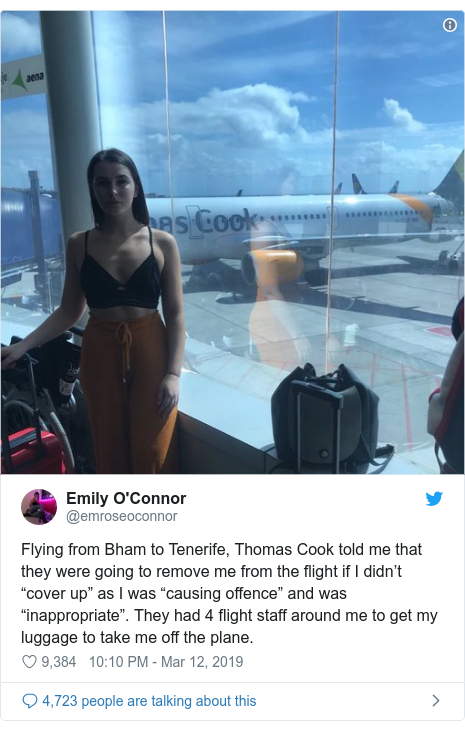 Twitter post by @emroseoconnor: Flying from Bham to Tenerife, Thomas Cook told me that they were going to remove me from the flight if I didn’t “cover up” as I was “causing offence” and was “inappropriate”. They had 4 flight staff around me to get my luggage to take me off the plane. 
