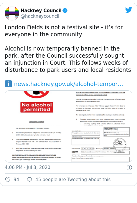 Twitter post by @hackneycouncil: London Fields is not a festival site - it’s for everyone in the communityAlcohol is now temporarily banned in the park, after the Council successfully sought an injunction in Court. This follows weeks of disturbance to park users and local residentsℹ️  