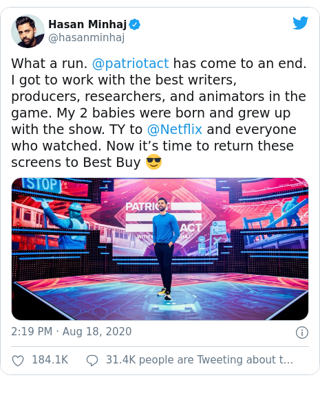 Twitter post by @hasanminhaj: What a run. @patriotact has come to an end. I got to work with the best writers, producers, researchers, and animators in the game. My 2 babies were born and grew up with the show. TY to @Netflix and everyone who watched. Now it’s time to return these screens to Best Buy 😎 