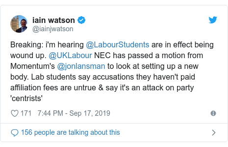 Twitter post by @iainjwatson: Breaking  i'm hearing @LabourStudents are in effect being wound up. @UKLabour NEC has passed a motion from Momentum's @jonlansman to look at setting up a new body. Lab students say accusations they haven't paid affiliation fees are untrue & say it's an attack on party 'centrists'