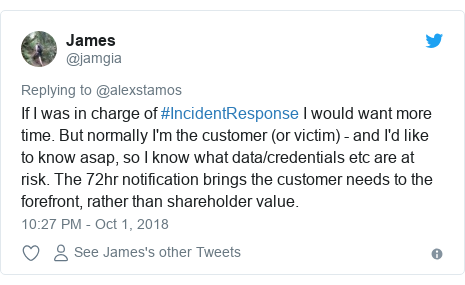 Twitter post by @jamgia: If I was in charge of #IncidentResponse I would want more time. But normally I'm the customer (or victim) - and I'd like to know asap, so I know what data/credentials etc are at risk. The 72hr notification brings the customer needs to the forefront, rather than shareholder value.