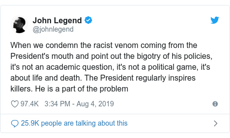 Twitter post by @johnlegend: When we condemn the racist venom coming from the President's mouth and point out the bigotry of his policies, it's not an academic question, it's not a political game, it's about life and death. The President regularly inspires killers. He is a part of the problem