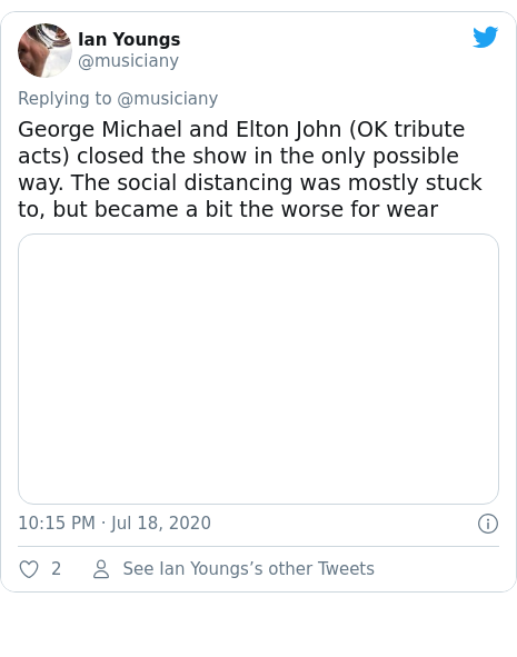 Twitter post by @musiciany: George Michael and Elton John (OK tribute acts) closed the show in the only possible way. The social distancing was mostly stuck to, but became a bit the worse for wear 
