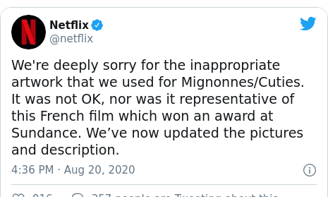 Twitter post by @netflix: We're deeply sorry for the inappropriate artwork that we used for Mignonnes/Cuties. It was not OK, nor was it representative of this French film which won an award at Sundance. We’ve now updated the pictures and description.