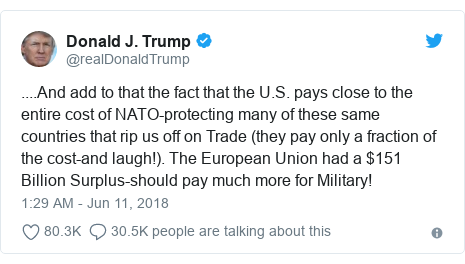 Twitter post by @realDonaldTrump: ....And add to that the fact that the U.S. pays close to the entire cost of NATO-protecting many of these same countries that rip us off on Trade (they pay only a fraction of the cost-and laugh!). The European Union had a $151 Billion Surplus-should pay much more for Military!