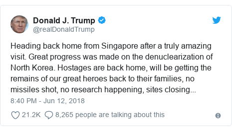Twitter post by @realDonaldTrump: Heading back home from Singapore after a truly amazing visit. Great progress was made on the denuclearization of North Korea. Hostages are back home, will be getting the remains of our great heroes back to their families, no missiles shot, no research happening, sites closing...