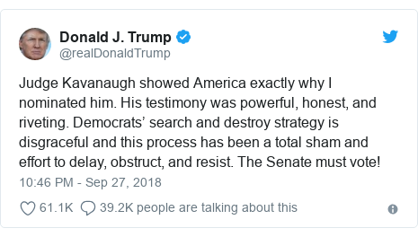Twitter post by @realDonaldTrump: Judge Kavanaugh showed America exactly why I nominated him. His testimony was powerful, honest, and riveting. Democrats’ search and destroy strategy is disgraceful and this process has been a total sham and effort to delay, obstruct, and resist. The Senate must vote!