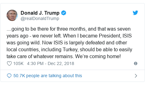 Twitter post by @realDonaldTrump: ....going to be there for three months, and that was seven years ago - we never left. When I became President, ISIS was going wild. Now ISIS is largely defeated and other local countries, including Turkey, should be able to easily take care of whatever remains. We’re coming home!