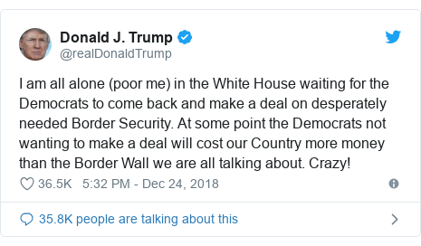 Twitter post by @realDonaldTrump: I am all alone (poor me) in the White House waiting for the Democrats to come back and make a deal on desperately needed Border Security. At some point the Democrats not wanting to make a deal will cost our Country more money than the Border Wall we are all talking about. Crazy!