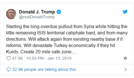 Twitter post by @realDonaldTrump: Starting the long overdue pullout from Syria while hitting the little remaining ISIS territorial caliphate hard, and from many directions. Will attack again from existing nearby base if it reforms. Will devastate Turkey economically if they hit Kurds. Create 20 mile safe zone....