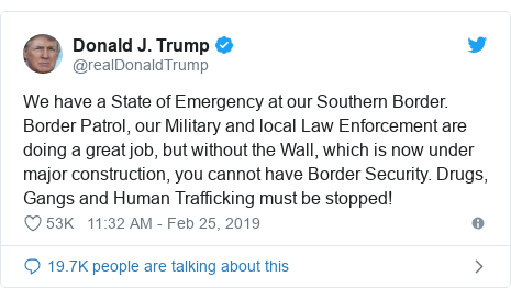 Twitter post by @realDonaldTrump: We have a State of Emergency at our Southern Border. Border Patrol, our Military and local Law Enforcement are doing a great job, but without the Wall, which is now under major construction, you cannot have Border Security. Drugs, Gangs and Human Trafficking must be stopped!