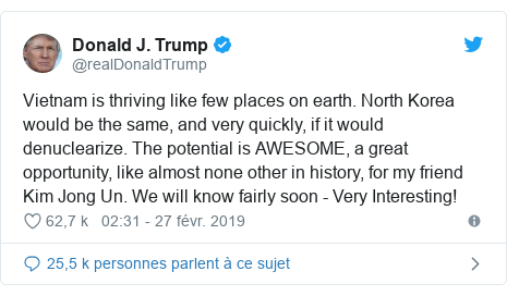 Twitter publication par @realDonaldTrump: Vietnam is thriving like few places on earth. North Korea would be the same, and very quickly, if it would denuclearize. The potential is AWESOME, a great opportunity, like almost none other in history, for my friend Kim Jong Un. We will know fairly soon - Very Interesting!