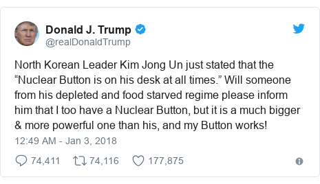 Twitter post by @realDonaldTrump: North Korean Leader Kim Jong Un just stated that the “Nuclear Button is on his desk at all times.” Will someone from his depleted and food starved regime please inform him that I too have a Nuclear Button, but it is a much bigger & more powerful one than his, and my Button works!
