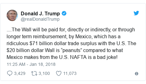 Twitter post by @realDonaldTrump: ....The Wall will be paid for, directly or indirectly, or through longer term reimbursement, by Mexico, which has a ridiculous $71 billion dollar trade surplus with the U.S. The $20 billion dollar Wall is “peanuts” compared to what Mexico makes from the U.S. NAFTA is a bad joke!