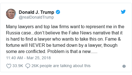 Twitter post by @realDonaldTrump: Many lawyers and top law firms want to represent me in the Russia case...don’t believe the Fake News narrative that it is hard to find a lawyer who wants to take this on. Fame & fortune will NEVER be turned down by a lawyer, though some are conflicted. Problem is that a new......