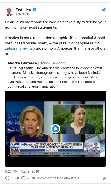 Twitter post by @tedlieu: Dear Laura Ingraham  I served on active duty to defend your right to make racist statements.America is not a race or demographic. It's a beautiful & bold idea, based on life, liberty & the pursuit of happiness. You @IngrahamAngle are no more American than I am or others are. 