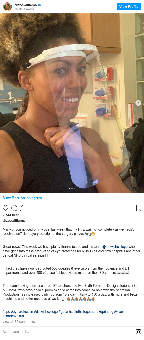 Instagram post by drzoewilliams: Many of you noticed on my post last week that my PPE was not complete - as we hadn’t received sufficient eye protection at the surgery gloves 🧤🥼😷
.
.
Great news! This week we have plenty thanks to Joe and his team @dulwichcollege who have gone into mass production of eye protection for NHS GP's and now hospitals and other clinical NHS clinical settings 🥽🥽🥽
.
.
In fact they have now distributed 550 goggles & eye visors from their Science and DT departments and over 400 of these full face visors made on their 3D printers 🖨🖨🖨
.
.
The team making them are three DT teachers and two Sixth Formers, Design students (Sam & Zubayr) who have special permission to come into school to help with the operation. Production has increased daily (up from 40 a day initially to 150 a day, with more and better machines and better methods of working). 👍🏽🙏🏽👍🏽🙏🏽👍🏽🙏🏽👍🏽
.
.
#ppe #eyeprotection #dulwichcollege #gp #nhs #inthistogether #3dprinting #visor #coronavairus