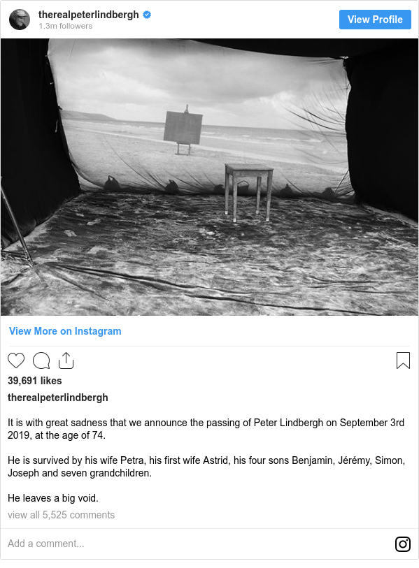 Instagram post by therealpeterlindbergh: It is with great sadness that we announce the passing of Peter Lindbergh on September 3rd 2019, at the age of 74.

He is survived by his wife Petra, his first wife Astrid, his four sons Benjamin, Jérémy, Simon, Joseph and seven grandchildren.

He leaves a big void.