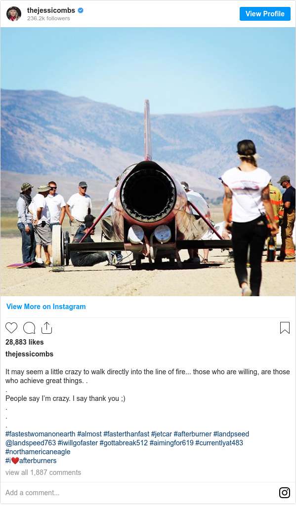 Instagram post by thejessicombs: It may seem a little crazy to walk directly into the line of fire... those who are willing, are those who achieve great things. .
.
People say I’m crazy. I say thank you ;)
.
.
.
#fastestwomanonearth #almost #fasterthanfast #jetcar #afterburner #landpseed @landspeed763 #iwillgofaster #gottabreak512 #aimingfor619 #currentlyat483 #northamericaneagle 
#i❤️afterburners