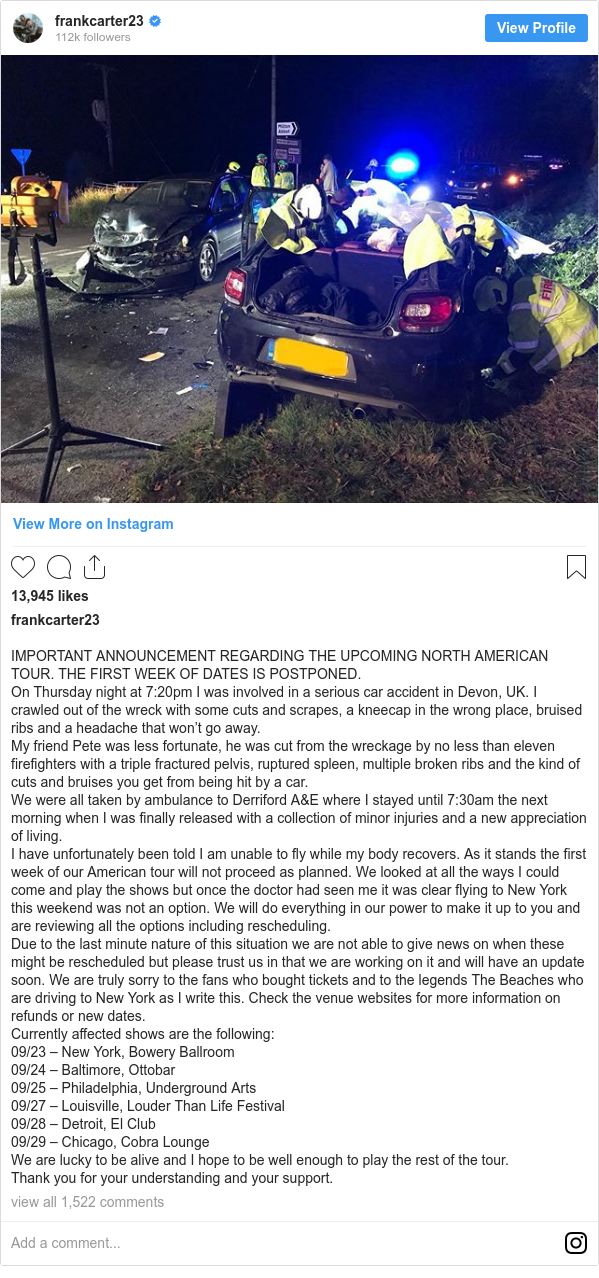 Instagram post by frankcarter23: IMPORTANT ANNOUNCEMENT REGARDING THE UPCOMING NORTH AMERICAN TOUR. THE FIRST WEEK OF DATES IS POSTPONED. 
On Thursday night at 7 20pm I was involved in a serious car accident in Devon, UK. I crawled out of the wreck with some cuts and scrapes, a kneecap in the wrong place, bruised ribs and a headache that won’t go away.
My friend Pete was less fortunate, he was cut from the wreckage by no less than eleven firefighters with a triple fractured pelvis, ruptured spleen, multiple broken ribs and the kind of cuts and bruises you get from being hit by a car. 
We were all taken by ambulance to Derriford A&E where I stayed until 7 30am the next morning when I was finally released with a collection of minor injuries and a new appreciation of living.
I have unfortunately been told I am unable to fly while my body recovers. As it stands the first week of our American tour will not proceed as planned. We looked at all the ways I could come and play the shows but once the doctor had seen me it was clear flying to New York this weekend was not an option. We will do everything in our power to make it up to you and are reviewing all the options including rescheduling. 
Due to the last minute nature of this situation we are not able to give news on when these might be rescheduled but please trust us in that we are working on it and will have an update soon. We are truly sorry to the fans who bought tickets and to the legends The Beaches who are driving to New York as I write this. Check the venue websites for more information on refunds or new dates. 
Currently affected shows are the following 
09/23 – New York, Bowery Ballroom
09/24 – Baltimore, Ottobar
09/25 – Philadelphia, Underground Arts
09/27 – Louisville, Louder Than Life Festival
09/28 – Detroit, El Club
09/29 – Chicago, Cobra Lounge 
We are lucky to be alive and I hope to be well enough to play the rest of the tour. 
Thank you for your understanding and your support.