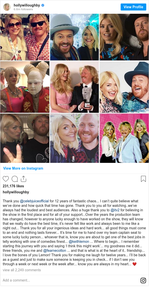 Instagram post by hollywilloughby: Thank you @celebjuiceofficial for 12 years of fantastic chaos... I can’t quite believe what we’ve done and how quick that time has gone. Thank you to you all for watching..we’ve always had the loudest and best audiences. Also a huge thank you to @itv2 for believing in the show in the first place and for all of your support...Over the years the production team has changed, however to anyone lucky enough to have worked on the show, they will know that we really do have the best time, it’s never felt like work and always been to me like a night out... Thank you for all your ingenious ideas and hard work... all good things must come to an end and nothing lasts forever... It’s time for me to hand over my team captain seat to some lucky lucky person... whoever that is, know you are about to get one of the best jobs in telly working with one of comedies finest... @keithlemon ... Where to begin... I remember starting this journey with you and saying ‘I think this might work’... my goodness me it did... three friends, you me and @fearnecotton ... and that is what is at the heart of it.. friendship... I love the bones of you Lemon! Thank you for making me laugh for twelve years... I’ll be back as a guest and just to make sure someone is keeping you in check... if I don’t see you through a week or next week or the week after... know you are always in my heart... ❤️