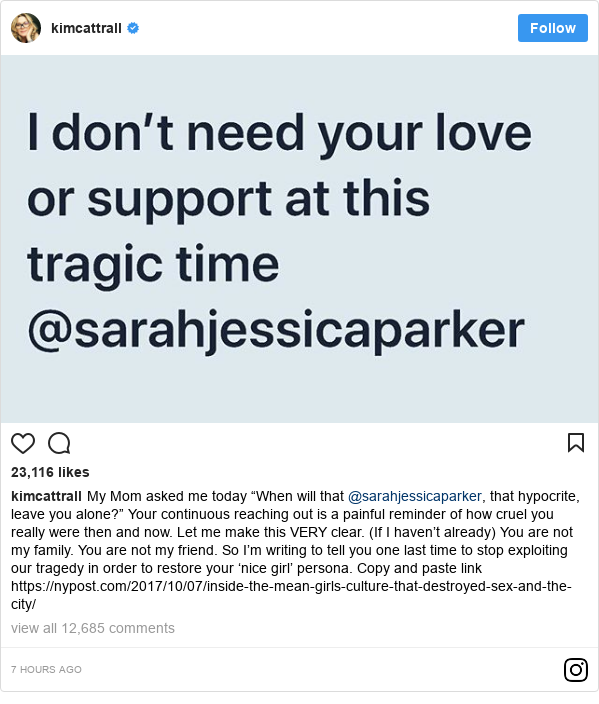 Instagram post by kimcattrall: My Mom asked me today “When will that @sarahjessicaparker, that hypocrite, leave you alone?” Your continuous reaching out is a painful reminder of how cruel you really were then and now. Let me make this VERY clear. (If I haven’t already) You are not my family. You are not my friend. So I’m writing to tell you one last time to stop exploiting our tragedy in order to restore your ‘nice girl’ persona. Copy and paste link https //nypost.com/2017/10/07/inside-the-mean-girls-culture-that-destroyed-sex-and-the-city/