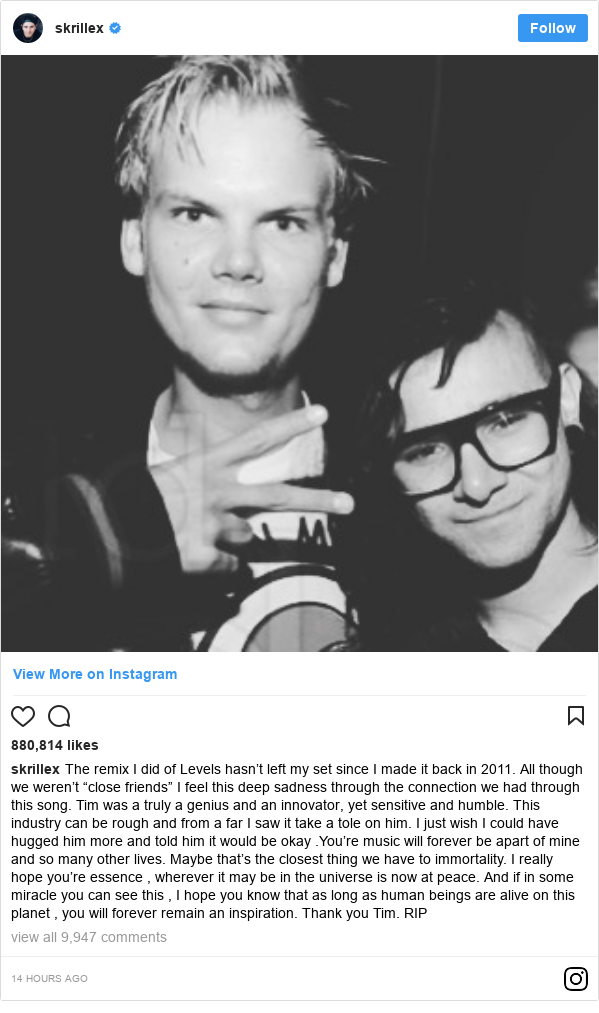 Instagram post by skrillex: The remix I did of Levels hasn’t left my set since I made it back in 2011. All though we weren’t “close friends” I feel this deep sadness through the connection we had through this song. Tim was a truly a genius and an innovator, yet sensitive and humble. This industry can be rough and from a far I saw it take a tole on him. I just wish I could have hugged him more and told him it would be okay .You’re  music will forever be apart of mine and so many other lives. Maybe that’s the closest thing we have to immortality. I really hope you’re essence , wherever it may be in the universe is now at peace. And if in some miracle you can see this , I hope you know that as long as human beings are alive on this planet , you will forever remain 
an inspiration. Thank you Tim. 
RIP