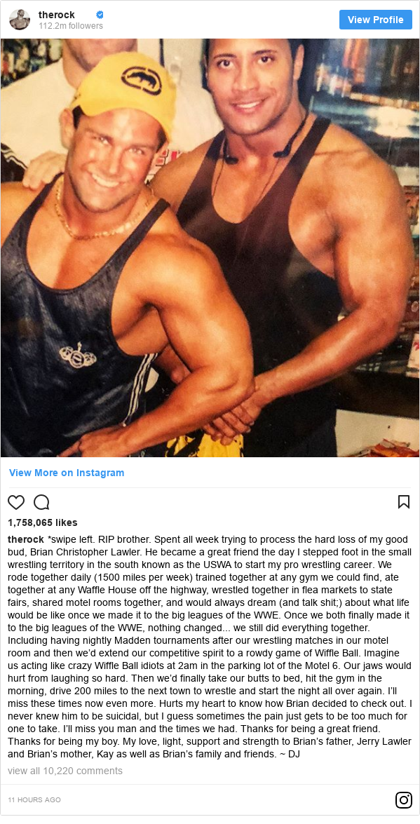 Instagram post by therock: *swipe left. RIP brother. 
Spent all week trying to process the hard loss of my good bud, Brian Christopher Lawler. 
He became a great friend the day I stepped foot in the small wrestling territory in the south known as the USWA to start my pro wrestling career. 
We rode together daily (1500 miles per week) trained together at any gym we could find, ate together at any Waffle House off the highway, wrestled together in flea markets to state fairs, shared motel rooms together, and would always dream (and talk shit;) about what life would be like once we made it to the big leagues of the WWE. 
Once we both finally made it to the big leagues of the WWE, nothing changed... we still did everything together. Including having nightly Madden tournaments after our wrestling matches in our motel room and then we’d extend our competitive spirit to a rowdy game of Wiffle Ball. Imagine us acting like crazy Wiffle Ball idiots at 2am in the parking lot of the Motel 6. 
Our jaws would hurt from laughing so hard. 
Then we’d finally take our butts to bed, hit the gym in the morning, drive 200 miles to the next town to wrestle and start the night all over again. 
I’ll miss these times now even more. 
Hurts my heart to know how Brian decided to check out. 
I never knew him to be suicidal, but I guess sometimes the pain just gets to be too much for one to take. 
I’ll miss you man and the times we had. 
Thanks for being a great friend. 
Thanks for being my boy. 
My love, light, support and strength to Brian’s father, Jerry Lawler and Brian’s mother, Kay as well as Brian’s family and friends. ~ DJ