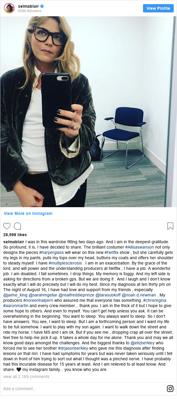 Instagram post by selmablair: I was in this wardrobe fitting two days ago. And I am in the deepest gratitude. So profound, it is, I have decided to share. The brilliant costumer #Allisaswanson not only designs the pieces #harperglass will wear on this new #Netflix show , but she carefully gets my legs in my pants, pulls my tops over my head, buttons my coats and offers her shoulder to steady myself. I have #multiplesclerosis .  I am in an exacerbation. By the grace of the lord, and will power and the understanding producers at Netflix , I have a job. A wonderful job. I am disabled.  I fall sometimes. I drop things. My memory is foggy. And my left side is asking for directions from a broken gps. But we are doing it . And I laugh and I don’t know exactly what I will do precisely but I will do my best. Since my diagnosis at ten thirty pm on The night of August 16, I have had love and support from my friends , especially @jaime_king @sarahmgellar @realfreddieprinze @tarasubkoff  @noah.d.newman .  My producers #noreenhalpern who assured me that everyone has something. #chrisregina  #aaronmartin and every crew member... thank you. I am in the thick of it but I hope to give some hope to others. And even to myself. You can’t get help unless you ask. It can be overwhelming in the beginning. You want to sleep. You always want to sleep. So I don’t have answers. You see, I want to sleep. But I am a forthcoming person and I want my life to be full somehow. I want to play with my son again. I want to walk down the street and ride my horse. I have MS and I am ok. But if you see me , dropping crap all over the street, feel free to help me pick it up. It takes a whole day for me alone. Thank you and may we all know good days amongst the challenges.  And the biggest thanks to @elizberkley who forced me to see her brother #drjasonberkley who gave me this diagnosis after finding lesions on that mri. I have had symptoms for years but was never taken seriously until I fell down in front of him trying to sort out what I thought was a pinched nerve. I have probably had this incurable disease for 15 years at least. And I am relieved to at least know. And share. ? my instagram family... you know who you are.