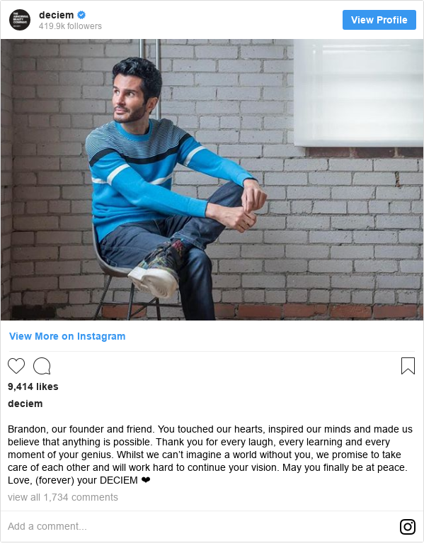 Instagram post by deciem: Brandon, our founder and friend. You touched our hearts, inspired our minds and made us believe that anything is possible. Thank you for every laugh, every learning and every moment of your genius. Whilst we can’t imagine a world without you, we promise to take care of each other and will work hard to continue your vision. May you finally be at peace. Love, (forever) your DECIEM ❤