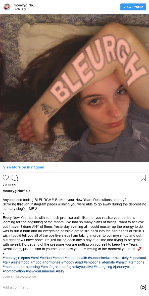 Instagram post by moodygirlofficial: Anyone else feeling BLEURGH?! Broken your New Years Resolutions already? 
Scrolling through Instagram pages wishing you were able to go away during the depressing January slog?... ME 2.
•
Every New Year starts with so much promise until, like me, you realise your period is looming for the beginning of the month. I’ve had so many plans of things I want to achieve but I haven’t done ANY of them. Yesterday evening all I could muster up the energy to do was to run a bath and do everything possible not to slip back into the bad habits of 2018. I wish I could tell you all of the positive steps I am taking in order to pull myself up and out, but right now I have none. I’m just taking each day a day at a time and trying to be gentle with myself. Forget any of the pressure you are putting on yourself to keep New Years Resolutions, just be kind to yourself and how you are feeling in the moment you’re in. 💞
•
#moodygirl #pms #pmt #period #pmdd #mentalhealth #supportnetwork #anxiety #speakout #talk #sisterhood #mood #hormones #moody #sad #emotional #female #health #tampons #menstruation #pmsing #pmsfog #pmddfog #staypositive #keepgoing #januaryblues #nomotivation #newyearsameme #lazy