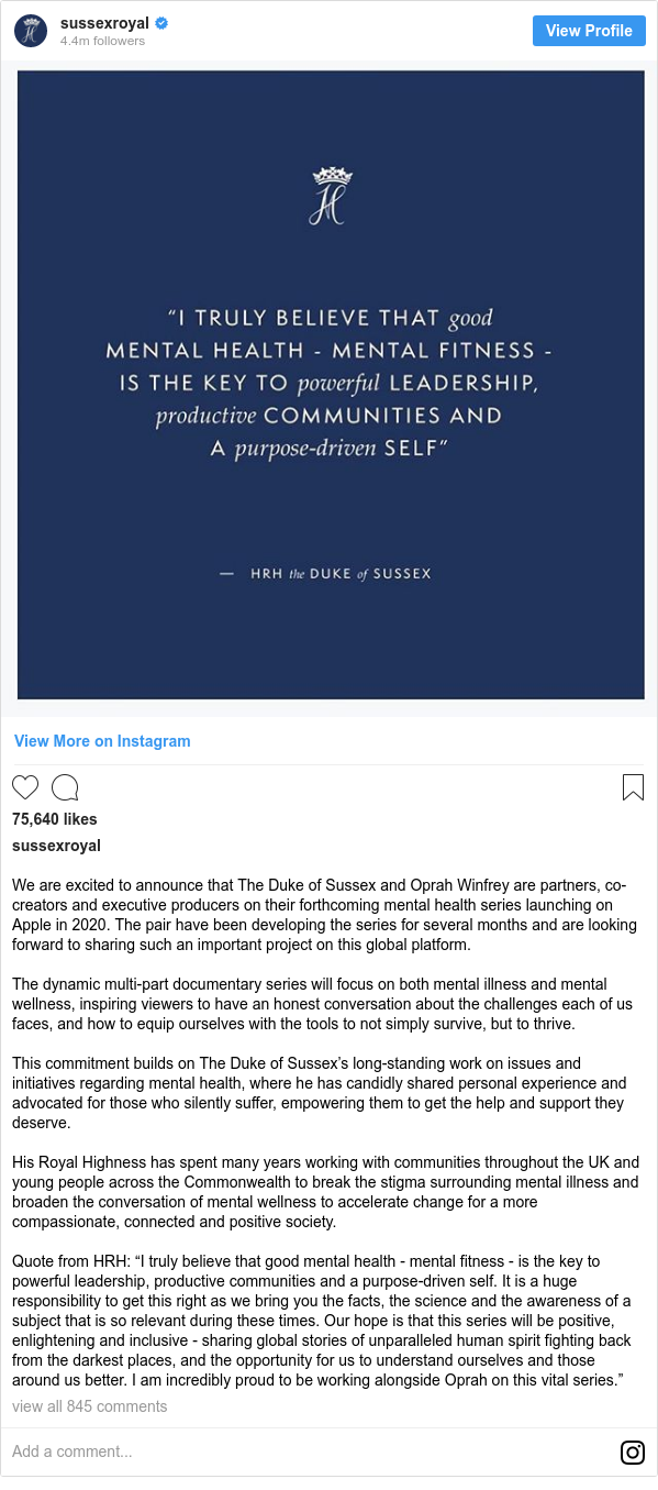 Instagram post by sussexroyal: We are excited to announce that The Duke of Sussex and Oprah Winfrey are partners, co-creators and executive producers on their forthcoming mental health series launching on Apple in 2020. The pair have been developing the series for several months and are looking forward to sharing such an important project on this global platform.

The dynamic multi-part documentary series will focus on both mental illness and mental wellness, inspiring viewers to have an honest conversation about the challenges each of us faces, and how to equip ourselves with the tools to not simply survive, but to thrive.

This commitment builds on The Duke of Sussex’s long-standing work on issues and initiatives regarding mental health, where he has candidly shared personal experience and advocated for those who silently suffer, empowering them to get the help and support they deserve.

His Royal Highness has spent many years working with communities throughout the UK and young people across the Commonwealth to break the stigma surrounding mental illness and broaden the conversation of mental wellness to accelerate change for a more compassionate, connected and positive society.

Quote from HRH  “I truly believe that good mental health - mental fitness - is the key to powerful leadership, productive communities and a purpose-driven self. It is a huge responsibility to get this right as we bring you the facts, the science and the awareness of a subject that is so relevant during these times. Our hope is that this series will be positive, enlightening and inclusive - sharing global stories of unparalleled human spirit fighting back from the darkest places, and the opportunity for us to understand ourselves and those around us better. I am incredibly proud to be working alongside Oprah on this vital series.”