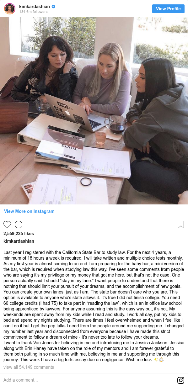 Instagram post by kimkardashian: Last year I registered with the California State Bar to study law. For the next 4 years, a minimum of 18 hours a week is required, I will take written and multiple choice tests monthly. As my first year is almost coming to an end I am preparing for the baby bar, a mini version of the bar, which is required when studying law this way. I’ve seen some comments from people who are saying it’s my privilege or my money that got me here, but that’s not the case. One person actually said I should “stay in my lane.” I want people to understand that there is nothing that should limit your pursuit of your dreams, and the accomplishment of new goals. You can create your own lanes, just as I am. The state bar doesn’t care who you are. This option is available to anyone who’s state allows it.  It’s true I did not finish college. You need 60 college credits (I had 75) to take part in “reading the law”, which is an in office law school being apprenticed by lawyers. For anyone assuming this is the easy way out, it’s not. My weekends are spent away from my kids while I read and study. I work all day, put my kids to bed and spend my nights studying. There are times I feel overwhelmed and when I feel like I can’t do it but I get the pep talks I need from the people around me supporting me. I changed my number last year and disconnected from everyone because I have made this strict commitment to follow a dream of mine - It’s never too late to follow your dreams. 
I want to thank Van Jones for believing in me and introducing me to Jessica Jackson. Jessica along with Erin Haney have taken on the role of my mentors and I am forever grateful to them both putting in so much time with me, believing in me and supporting me through this journey. This week I have a big torts essay due on negligence. Wish me luck ✨⚖️