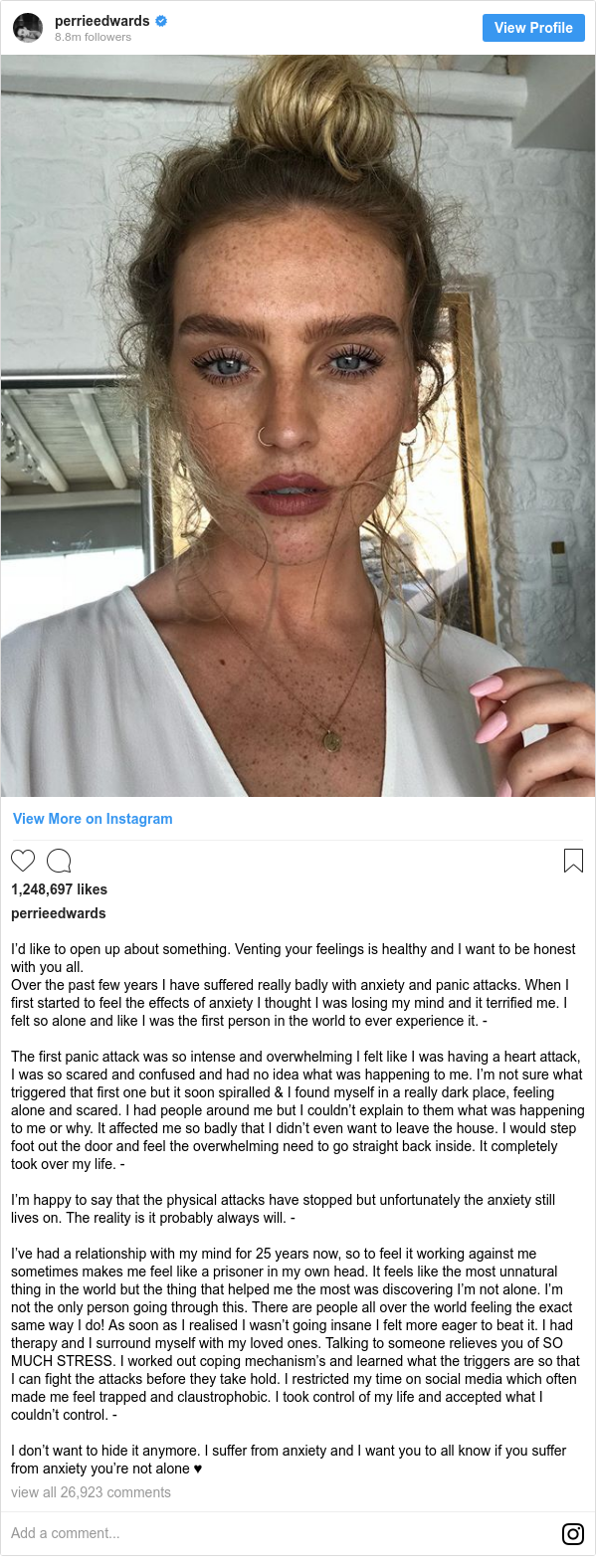 Instagram post by perrieedwards: I’d like to open up about something. Venting your feelings is healthy and I want to be honest with you all.
Over the past few years I have suffered really badly with anxiety and panic attacks. When I first started to feel the effects of anxiety I thought I was losing my mind and it terrified me. I felt so alone and like I was the first person in the world to ever experience it. -

The first panic attack was so intense and overwhelming I felt like I was having a heart attack, I was so scared and confused and had no idea what was happening to me. I’m not sure what triggered that first one but it soon spiralled & I found myself in a really dark place, feeling alone and scared. I had people around me but I couldn’t explain to them what was happening to me or why. It affected me so badly that I didn’t even want to leave the house. I would step foot out the door and feel the overwhelming need to go straight back inside. It completely took over my life. -

I’m happy to say that the physical attacks have stopped but unfortunately the anxiety still lives on. The reality is it probably always will. -

I’ve had a relationship with my mind for 25 years now, so to feel it working against me sometimes makes me feel like a prisoner in my own head. It feels like the most unnatural thing in the world but the thing that helped me the most was discovering I’m not alone. I’m not the only person going through this. There are people all over the world feeling the exact same way I do! As soon as I realised I wasn’t going insane I felt more eager to beat it. I had therapy and I surround myself with my loved ones. Talking to someone relieves you of SO MUCH STRESS. I worked out coping mechanism’s and learned what the triggers are so that I can fight the attacks before they take hold. I restricted my time on social media which often made me feel trapped and claustrophobic. I took control of my life and accepted what I couldn’t control. -

I don’t want to hide it anymore. I suffer from anxiety and I want you to all know if you suffer from anxiety you’re not alone ♥️
