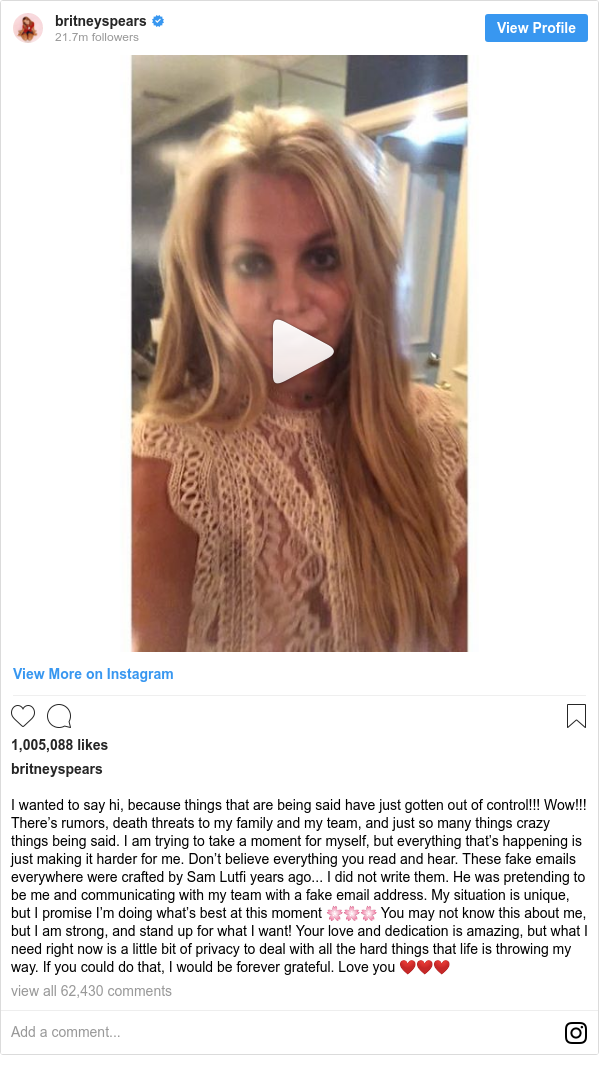 Instagram post by britneyspears: I wanted to say hi, because things that are being said have just gotten out of control!!! Wow!!! There’s rumors, death threats to my family and my team, and just so many things crazy things being said. I am trying to take a moment for myself, but everything that’s happening is just making it harder for me. Don’t believe everything you read and hear. These fake emails everywhere were crafted by Sam Lutfi years ago... I did not write them. He was pretending to be me and communicating with my team with a fake email address. My situation is unique, but I promise I’m doing what’s best at this moment 🌸🌸🌸 You may not know this about me, but I am strong, and stand up for what I want! Your love and dedication is amazing, but what I need right now is a little bit of privacy to deal with all the hard things that life is throwing my way. If you could do that, I would be forever grateful. Love you ❤️❤️❤️