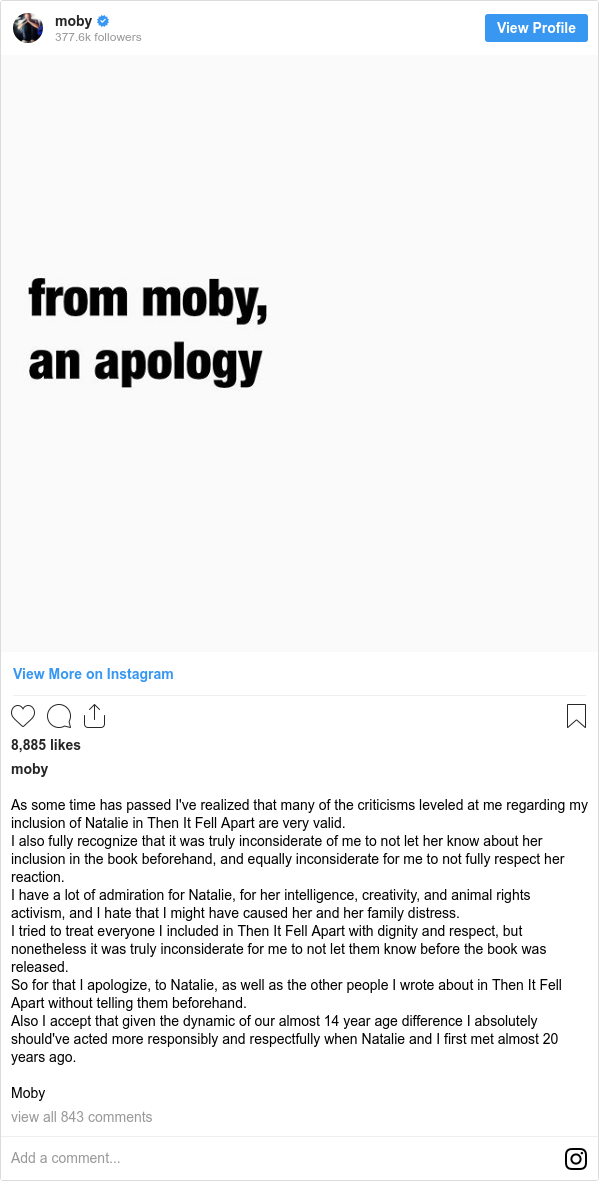 Instagram post by moby: As some time has passed I've realized that many of the criticisms leveled at me regarding my inclusion of Natalie in Then It Fell Apart are very valid.
I also fully recognize that it was truly inconsiderate of me to not let her know about her inclusion in the book beforehand, and equally inconsiderate for me to not fully respect her reaction.
I have a lot of admiration for Natalie, for her intelligence, creativity, and animal rights activism, and I hate that I might have caused her and her family distress.
I tried to treat everyone I included in Then It Fell Apart with dignity and respect, but nonetheless it was truly inconsiderate for me to not let them know before the book was released.
So for that I apologize, to Natalie, as well as the other people I wrote about in Then It Fell Apart without telling them beforehand.
Also I accept that given the dynamic of our almost 14 year age difference I absolutely should've acted more responsibly and respectfully when Natalie and I first met almost 20 years ago.

Moby