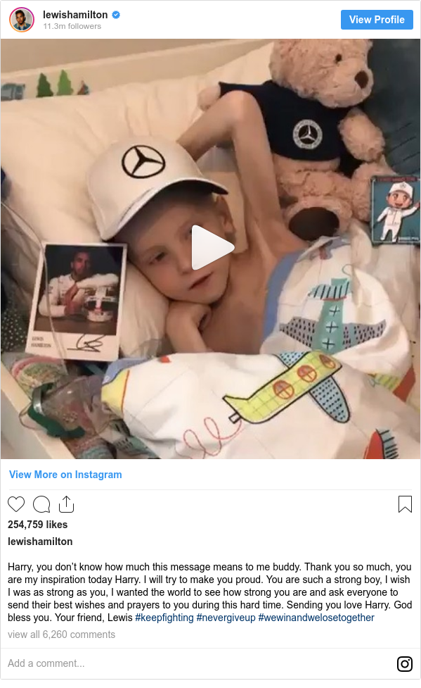 Instagram post by lewishamilton: Harry, you don’t know how much this message means to me buddy. Thank you so much, you are my inspiration today Harry. I will try to make you proud. You are such a strong boy, I wish I was as strong as you, I wanted the world to see how strong you are and ask everyone to send their best wishes and prayers to you during this hard time. Sending you love Harry. God bless you. Your friend, Lewis #keepfighting #nevergiveup #wewinandwelosetogether