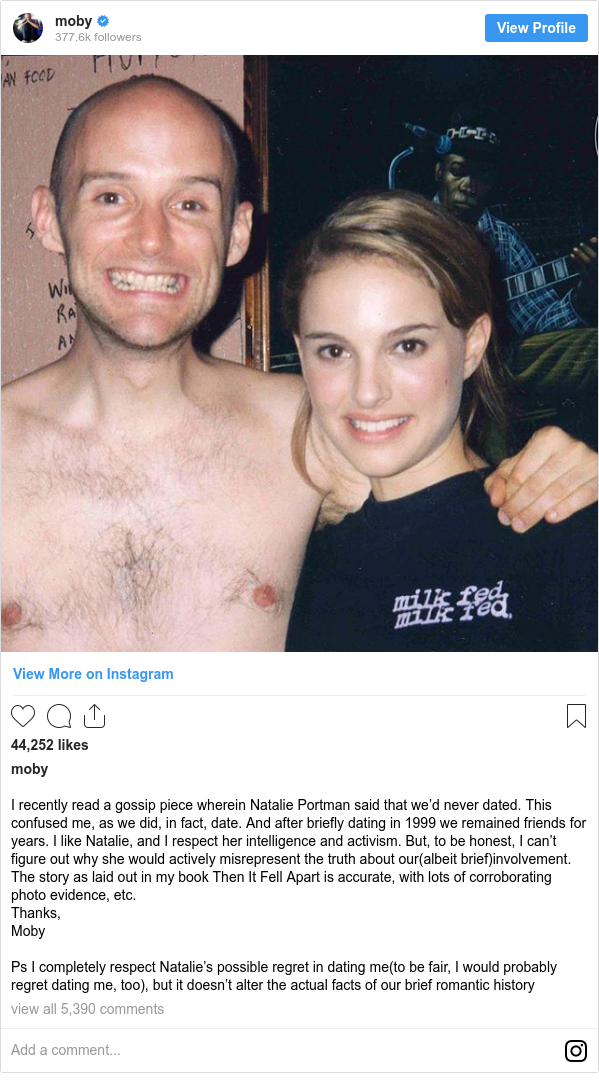 Instagram post by moby: I recently read a gossip piece wherein Natalie Portman said that we’d never dated. This confused me, as we did, in fact, date.  And after briefly dating in 1999 we remained friends for years. I like Natalie, and I respect her intelligence and activism. But, to be honest, I can’t figure out why she would actively misrepresent the truth about our(albeit brief)involvement. The story as laid out in my book Then It Fell Apart is accurate, with lots of corroborating photo evidence, etc. 
Thanks,
Moby

Ps I completely respect Natalie’s possible regret in dating me(to be fair, I would probably regret dating me, too), but it doesn’t alter the actual facts of our brief romantic history