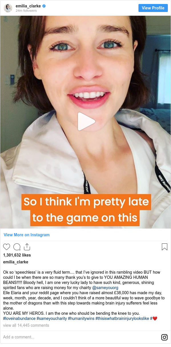 Instagram post by emilia_clarke: Ok so ‘speechless’ is a very fluid term.... that I’ve ignored in this rambling video BUT how could I be when there are so many thank you’s to give to YOU AMAZING HUMAN BEANS!!!!! Bloody hell, I am one very lucky lady to have such kind, generous, shining spirited fans who are raising money for my chairty @sameyouorg 
Elle Elaria and your reddit page where you have raised almost £38,000 has made my day, week, month, year, decade, and I couldn’t think of a more beautiful way to wave goodbye to the mother of dragons than with this step towards making brain injury sufferers feel less alone. 
YOU ARE MY HEROS. I am the one who should be bending the knee to you. 
#loveinabundance #sameyoucharity #humanitywins #thisiswhatbraininjurylookslike #❤️